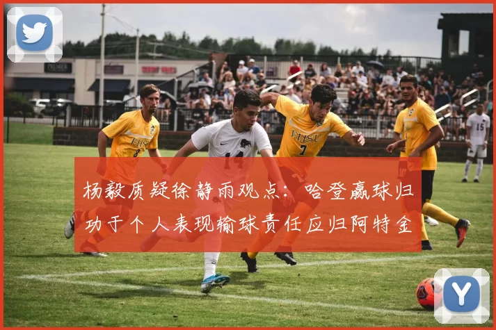 杨毅质疑徐静雨观点：哈登赢球归功于个人表现输球责任应归阿特金森教练