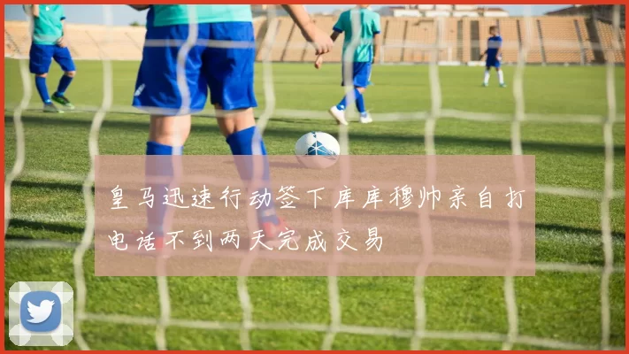皇马迅速行动签下库库穆帅亲自打电话不到两天完成交易