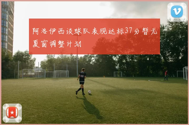 阿洛伊西谈球队表现达标37分暂无夏窗调整计划