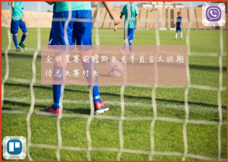 全明星赛前瞻斯派克李直言文班期待总决赛对决