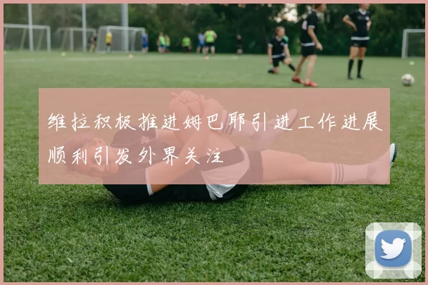 维拉积极推进姆巴耶引进工作进展顺利引发外界关注
