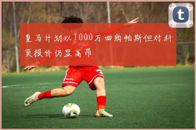 皇马计划以1000万回购帕斯但对科莫报价仍显高昂