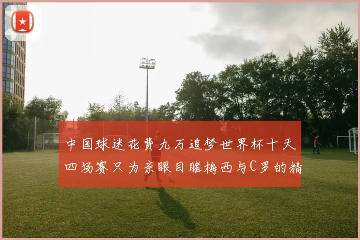 中国球迷花费九万追梦世界杯十天四场赛只为亲眼目睹梅西与C罗的精彩对决