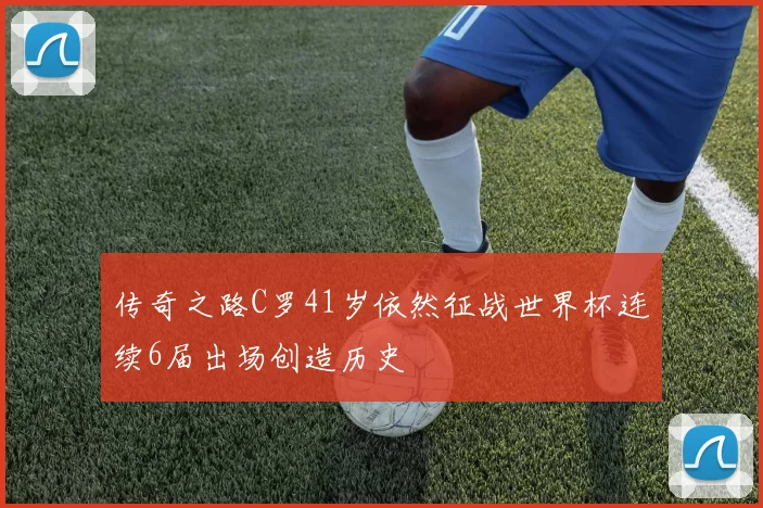 传奇之路C罗41岁依然征战世界杯连续6届出场创造历史
