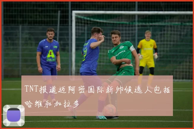 TNT报道迈阿密国际新帅候选人包括哈维和加拉多