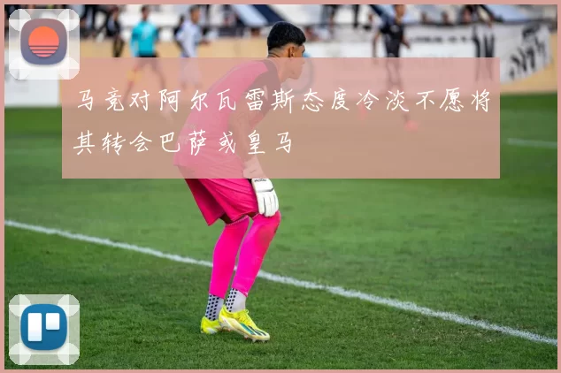 马竞对阿尔瓦雷斯态度冷淡不愿将其转会巴萨或皇马