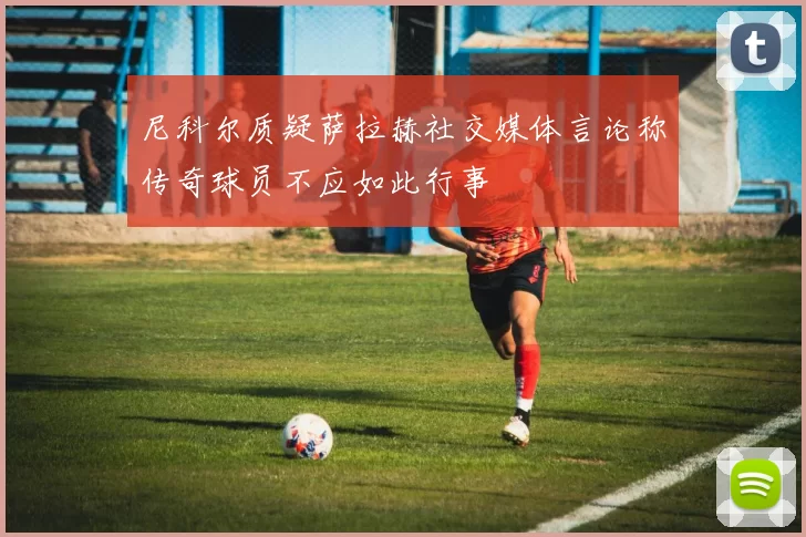尼科尔质疑萨拉赫社交媒体言论称传奇球员不应如此行事