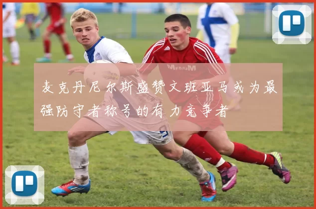 麦克丹尼尔斯盛赞文班亚马或为最强防守者称号的有力竞争者