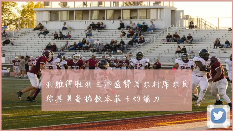 利雅得胜利主帅盛赞马尔科席尔瓦称其具备执教本菲卡的能力
