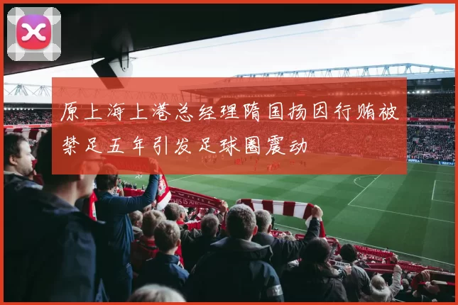 原上海上港总经理隋国扬因行贿被禁足五年引发足球圈震动