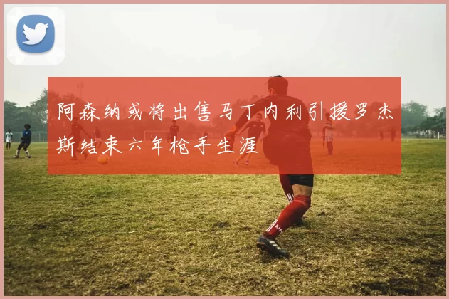 阿森纳或将出售马丁内利引援罗杰斯结束六年枪手生涯