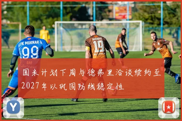 国米计划下周与德弗里洽谈续约至2027年以巩固防线稳定性