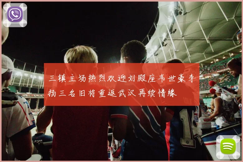 三镇主场热烈欢迎刘殿座韦世豪李扬三名旧将重返武汉再续情缘